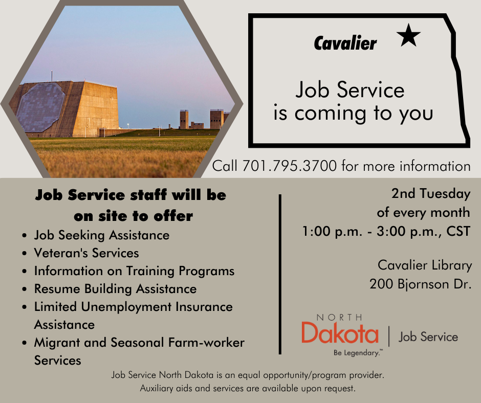 Job Service comes to you!   A representative from Job Service will be at the Cavalier Library the 2nd Tuesday of every month from 1-3pm.   Stop by to learn more about their workforce programs and job seeker assistance.   See you there!