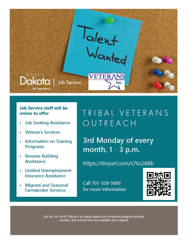Job Service and Veterans Inc. will be hosting monthly outreach via Talentspace to Native American veterans of the US armed forces. Register for the event here: Tribal Veteran Outreach on Talentspace Job Service will be able to provide assistance with job seeking, resume writing, interview skills, and information on training programs. A representative from Veterans Inc. will also be available to discuss what the Homeless Veteran Reintegration Program might be able to provide.